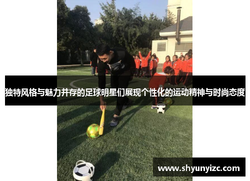 独特风格与魅力并存的足球明星们展现个性化的运动精神与时尚态度
