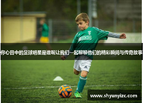 你心目中的足球明星是谁呢让我们一起聊聊他们的精彩瞬间与传奇故事