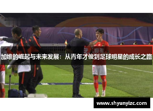 加维的崛起与未来发展：从青年才俊到足球明星的成长之路
