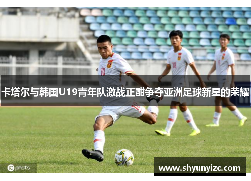 卡塔尔与韩国U19青年队激战正酣争夺亚洲足球新星的荣耀