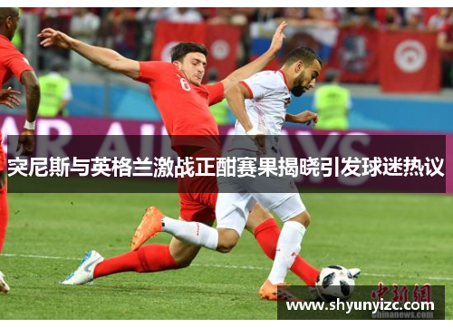 突尼斯与英格兰激战正酣赛果揭晓引发球迷热议